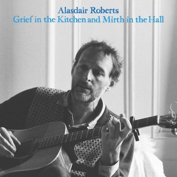 ALASDAIR ROBERTS - GRIEF IN THE KITCHIN AND MIRTH IN THE HALL
